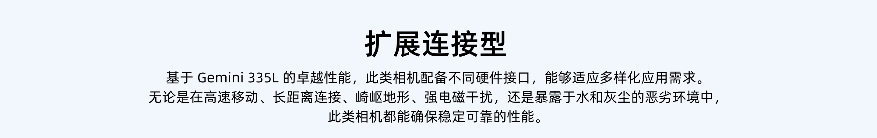 擴展連接型：基于 Gemini 335L 的卓越性能，此類(lèi)相機配備不同硬件接口，能夠適應多樣化應用需求。無(wú)論是在高速移動(dòng)、長(cháng)距離連接、崎嶇地形、強電磁干擾，還是暴露于水和灰塵的惡劣環(huán)境中，此類(lèi)相機都能確保穩定可靠的性能。